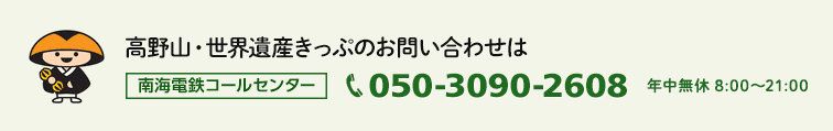 高野山・世界遺産きっぷのお問い合わせは 南海電鉄コールセンター 050-3090-2608 年中無休 8:00～21:00